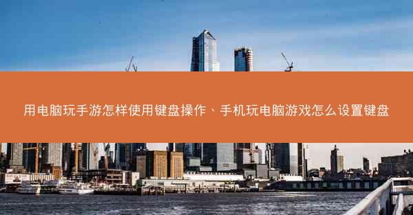 用电脑玩手游怎样使用键盘操作、手机玩电脑游戏怎么设置键盘