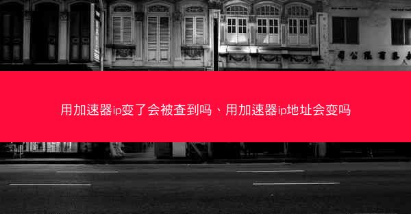 用加速器ip变了会被查到吗、用加速器ip地址会变吗