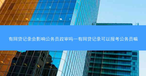 有网贷记录会影响公务员政审吗—有网贷记录可以报考公务员嘛