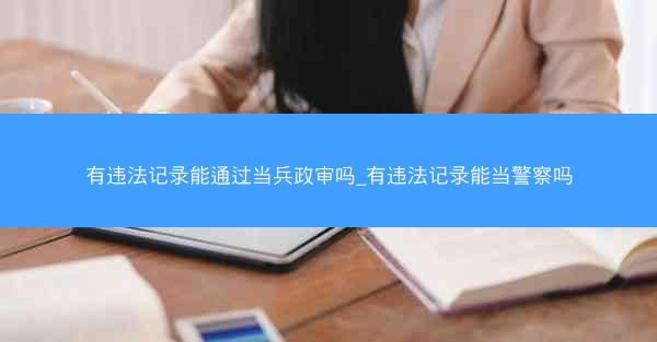 有违法记录能通过当兵政审吗_有违法记录能当警察吗