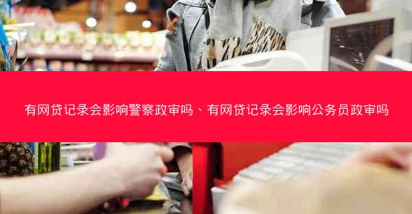 有网贷记录会影响警察政审吗、有网贷记录会影响公务员政审吗