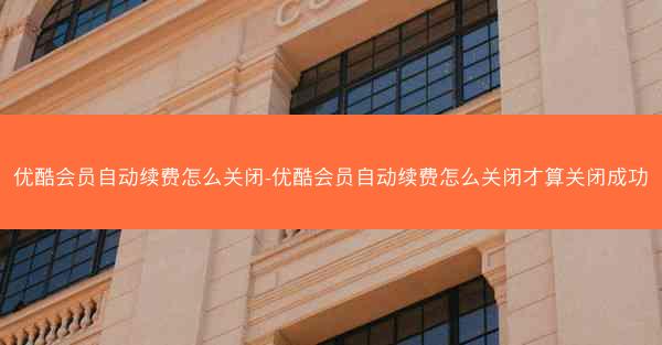 优酷会员自动续费怎么关闭-优酷会员自动续费怎么关闭才算关闭成功