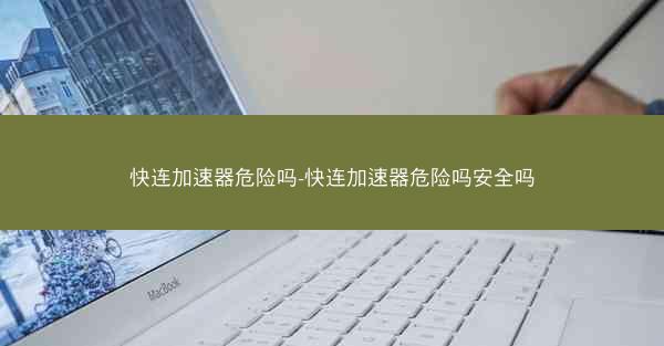 快连加速器危险吗-快连加速器危险吗安全吗