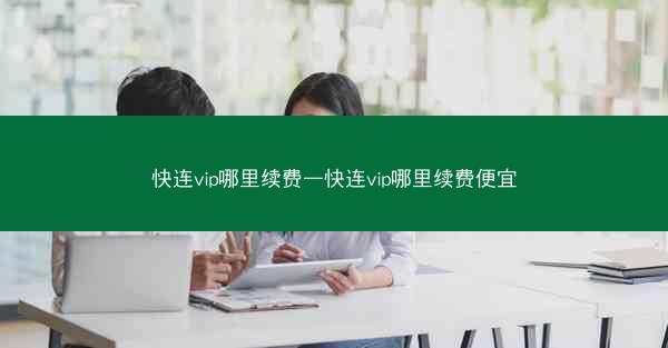 快连vip哪里续费—快连vip哪里续费便宜