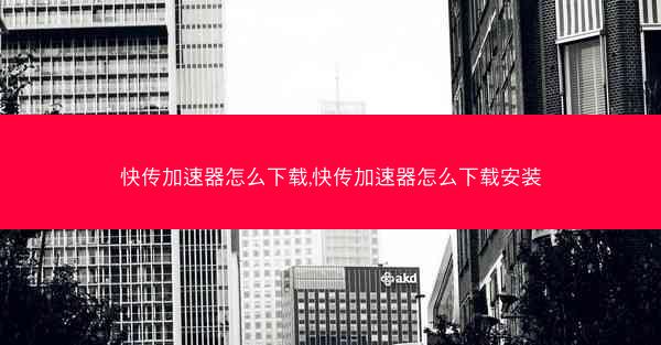 快传加速器怎么下载,快传加速器怎么下载安装