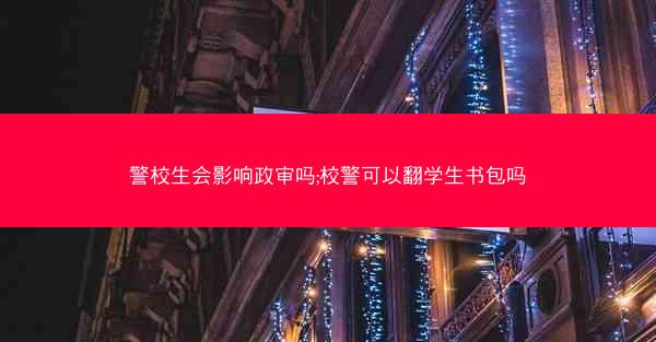 警校生会影响政审吗;校警可以翻学生书包吗
