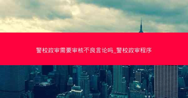 警校政审需要审核不良言论吗_警校政审程序
