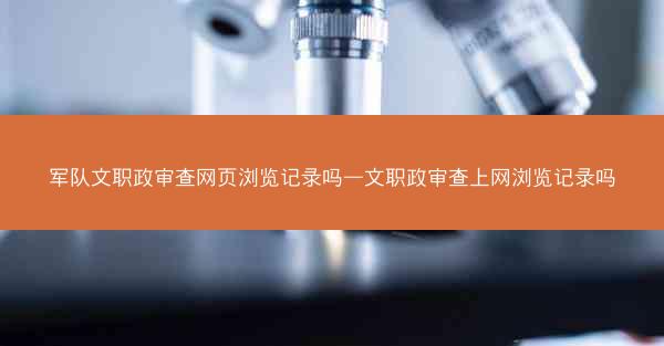 军队文职政审查网页浏览记录吗—文职政审查上网浏览记录吗