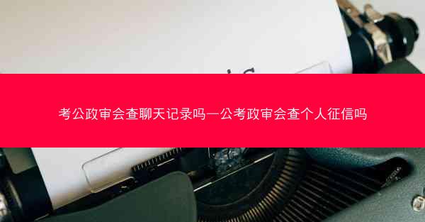 考公政审会查聊天记录吗—公考政审会查个人征信吗