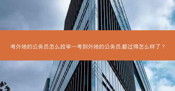考外地的公务员怎么政审—考到外地的公务员,都过得怎么样了?