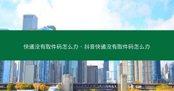 快递没有取件码怎么办、抖音快递没有取件码怎么办