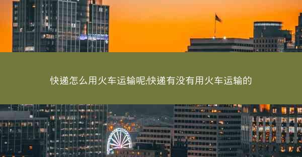 快递怎么用火车运输呢;快递有没有用火车运输的
