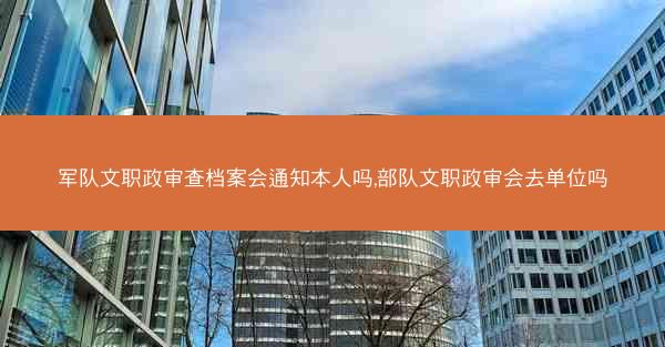 军队文职政审查档案会通知本人吗,部队文职政审会去单位吗