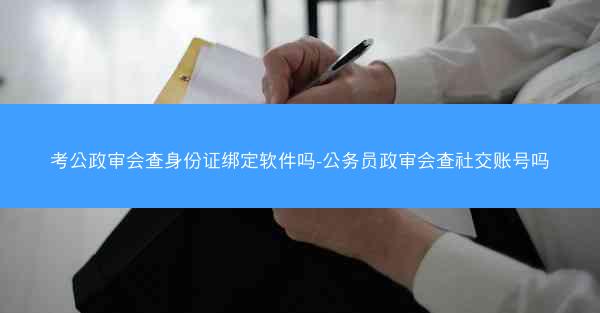 考公政审会查身份证绑定软件吗-公务员政审会查社交账号吗
