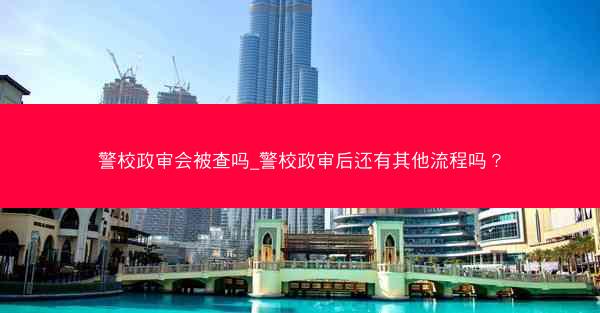 警校政审会被查吗_警校政审后还有其他流程吗?