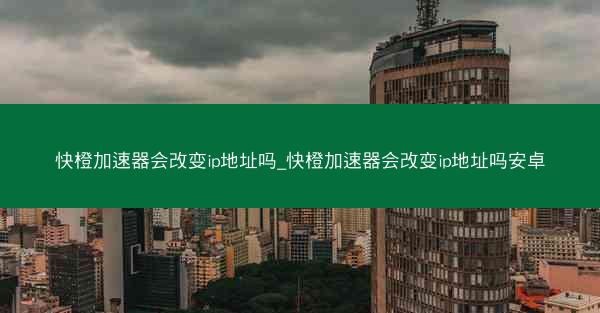 快橙加速器会改变ip地址吗_快橙加速器会改变ip地址吗安卓