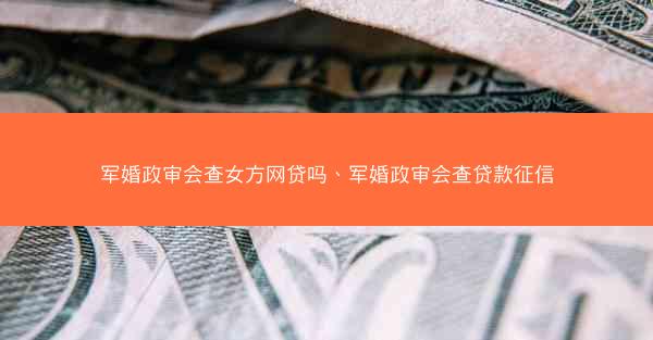 军婚政审会查女方网贷吗、军婚政审会查贷款征信