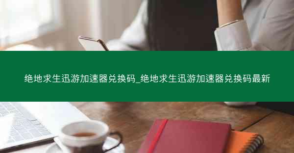 绝地求生迅游加速器兑换码_绝地求生迅游加速器兑换码最新