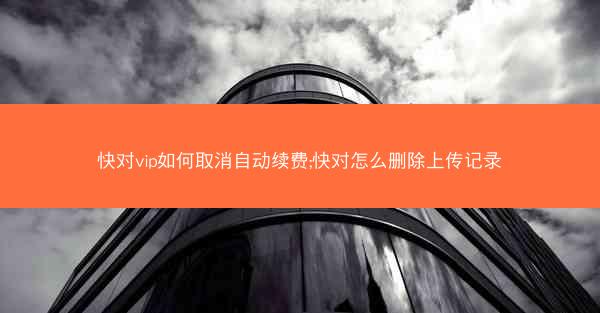 快对vip如何取消自动续费;快对怎么删除上传记录