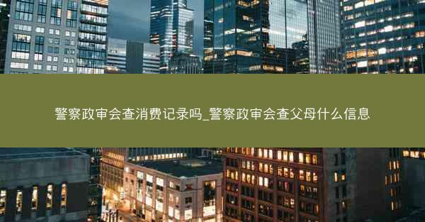 警察政审会查消费记录吗_警察政审会查父母什么信息