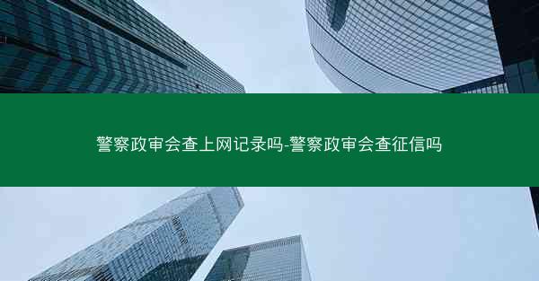 警察政审会查上网记录吗-警察政审会查征信吗