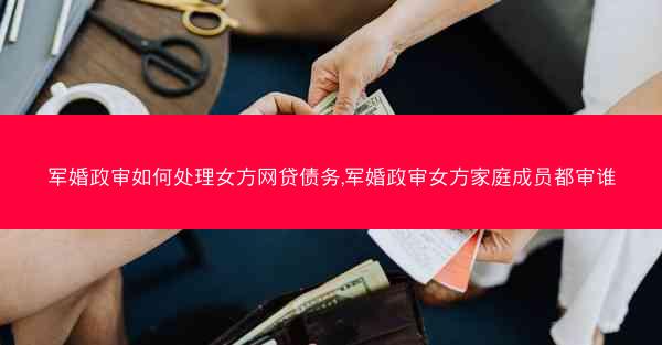 军婚政审如何处理女方网贷债务,军婚政审女方家庭成员都审谁