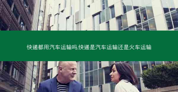 快递都用汽车运输吗,快递是汽车运输还是火车运输