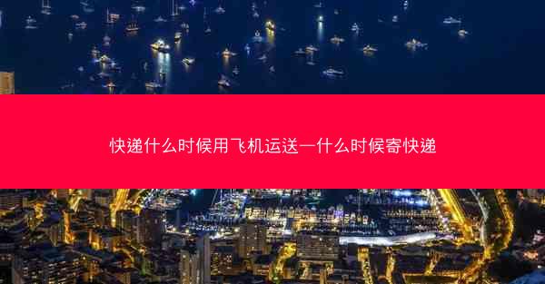 快递什么时候用飞机运送—什么时候寄快递