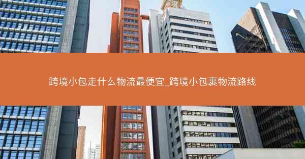 跨境小包走什么物流最便宜_跨境小包裹物流路线