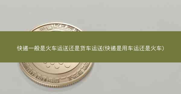 快递一般是火车运送还是货车运送(快递是用车运还是火车)