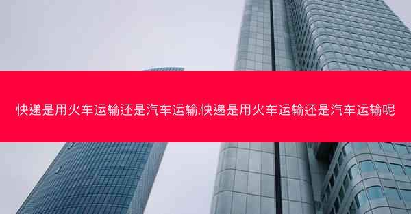 快递是用火车运输还是汽车运输,快递是用火车运输还是汽车运输呢