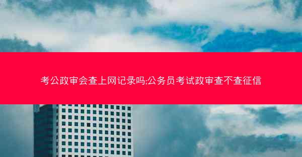 考公政审会查上网记录吗;公务员考试政审查不查征信