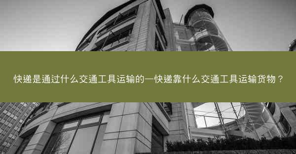 快递是通过什么交通工具运输的—快递靠什么交通工具运输货物?