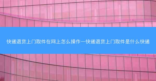 快递退货上门取件在网上怎么操作—快递退货上门取件是什么快递