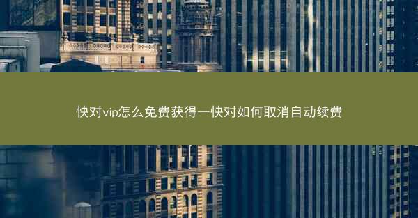 快对vip怎么免费获得—快对如何取消自动续费