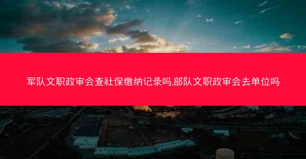 军队文职政审会查社保缴纳记录吗,部队文职政审会去单位吗