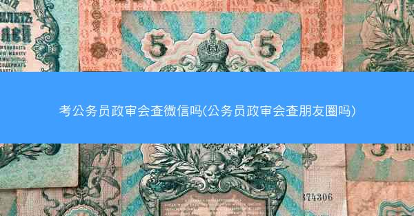 考公务员政审会查微信吗(公务员政审会查朋友圈吗)