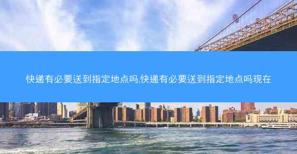 快递有必要送到指定地点吗,快递有必要送到指定地点吗现在