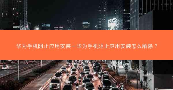 华为手机阻止应用安装—华为手机阻止应用安装怎么解除?