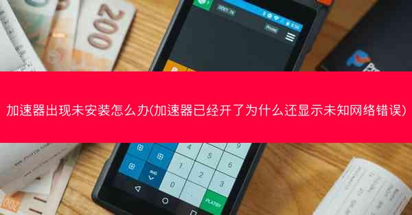加速器出现未安装怎么办(加速器已经开了为什么还显示未知网络错误)