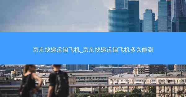 京东快递运输飞机_京东快递运输飞机多久能到