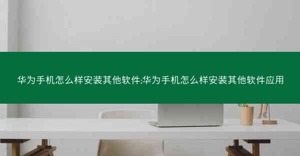 华为手机怎么样安装其他软件;华为手机怎么样安装其他软件应用