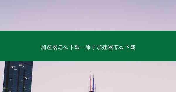 加速器怎么下载—原子加速器怎么下载