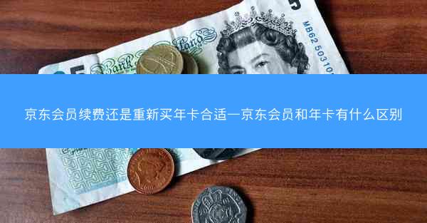 京东会员续费还是重新买年卡合适—京东会员和年卡有什么区别