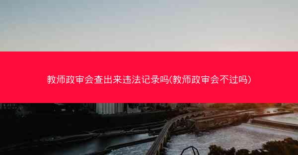 教师政审会查出来违法记录吗(教师政审会不过吗)