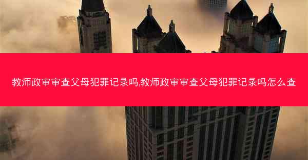 教师政审审查父母犯罪记录吗,教师政审审查父母犯罪记录吗怎么查