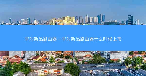 华为新品路由器—华为新品路由器什么时候上市