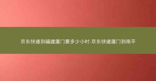 京东快递到福建厦门要多少小时-京东快递厦门到南平