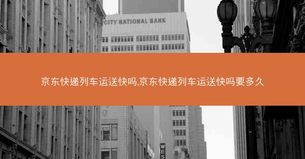 京东快递列车运送快吗,京东快递列车运送快吗要多久