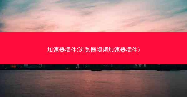 加速器插件(浏览器视频加速器插件)